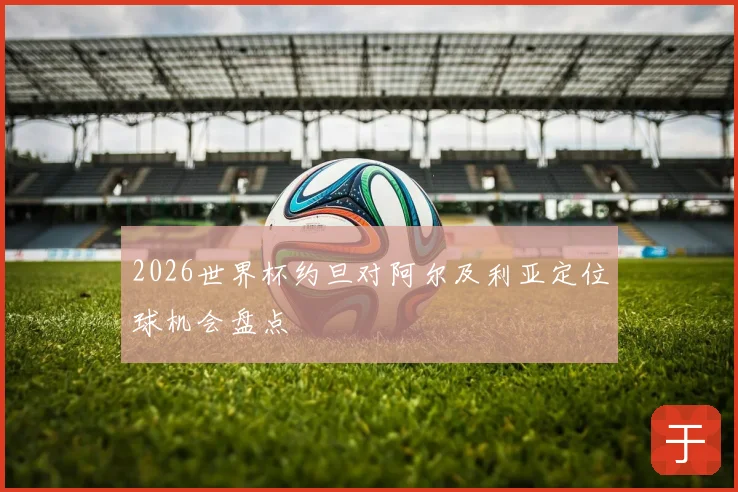 2026世界杯约旦对阿尔及利亚定位球机会盘点