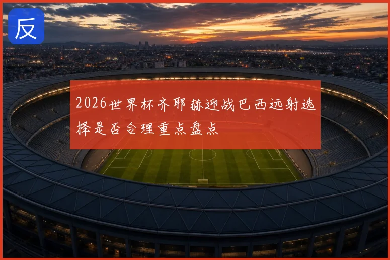 2026世界杯齐耶赫迎战巴西远射选择是否合理重点盘点